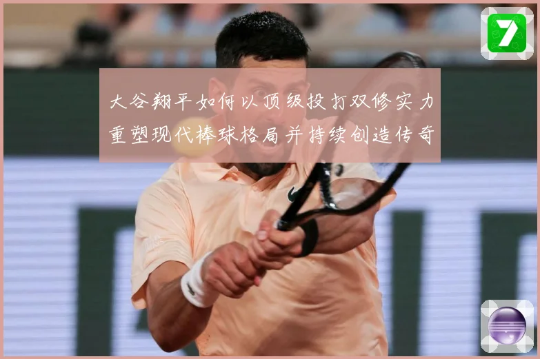 大谷翔平如何以顶级投打双修实力重塑现代棒球格局并持续创造传奇