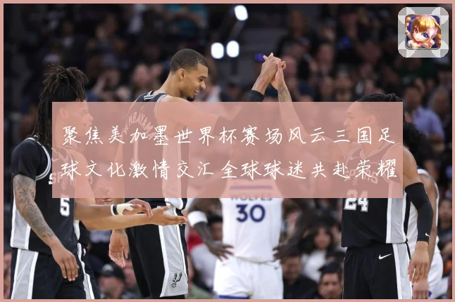 聚焦美加墨世界杯赛场风云三国足球文化激情交汇全球球迷共赴荣耀赛事前瞻
