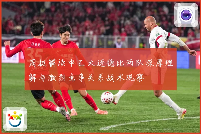周挺解读中乙大连德比两队深厚理解与激烈竞争关系战术观察