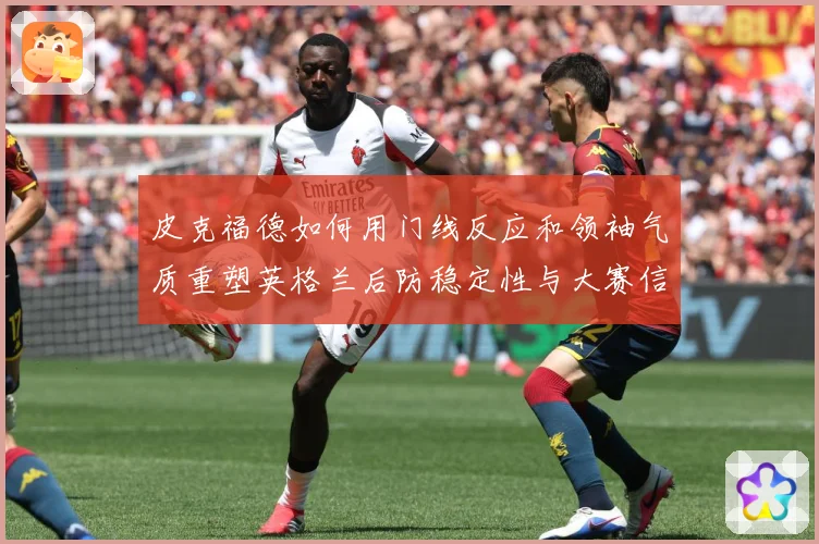 皮克福德如何用门线反应和领袖气质重塑英格兰后防稳定性与大赛信心