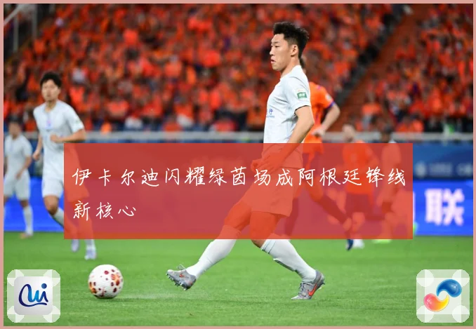 伊卡尔迪闪耀绿茵场成阿根廷锋线新核心