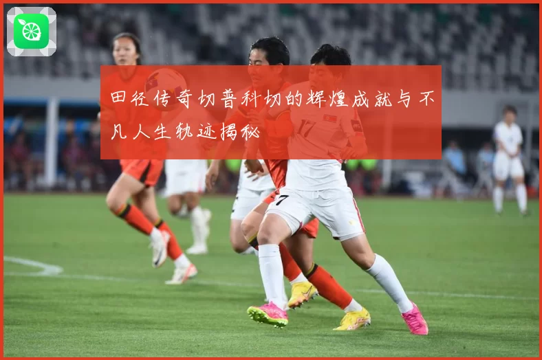 田径传奇切普科切的辉煌成就与不凡人生轨迹揭秘
