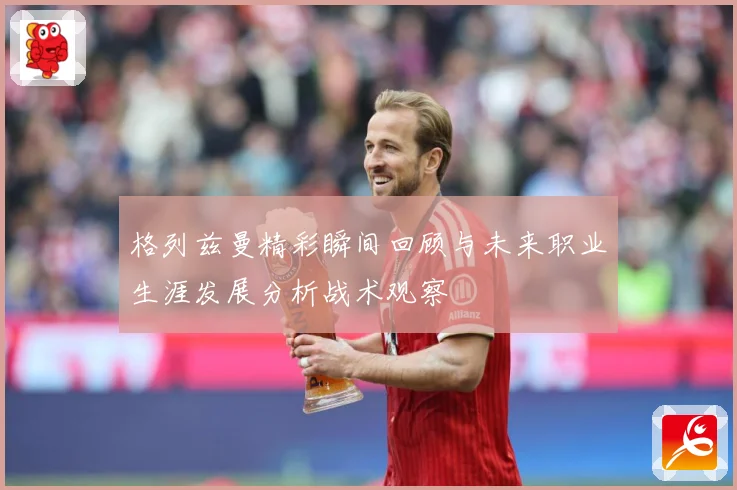 格列兹曼精彩瞬间回顾与未来职业生涯发展分析战术观察
